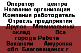 Оператор call-центра › Название организации ­ Компания-работодатель › Отрасль предприятия ­ Другое › Минимальный оклад ­ 15 000 - Все города Работа » Вакансии   . Амурская обл.,Благовещенск г.